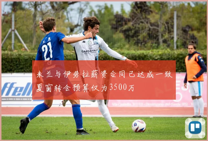 米兰与伊劳拉薪资合同已达成一致夏窗转会预算仅为3500万
