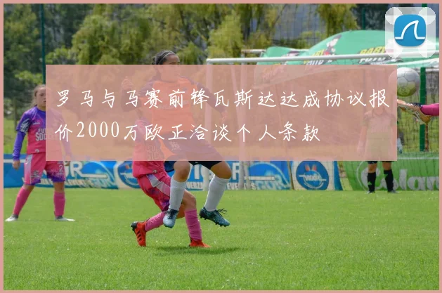 罗马与马赛前锋瓦斯达达成协议报价2000万欧正洽谈个人条款