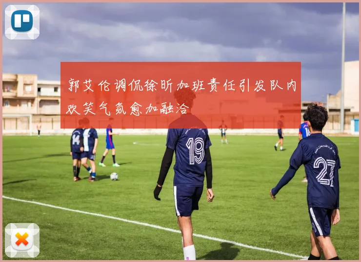 郭艾伦调侃徐昕加班责任引发队内欢笑气氛愈加融洽