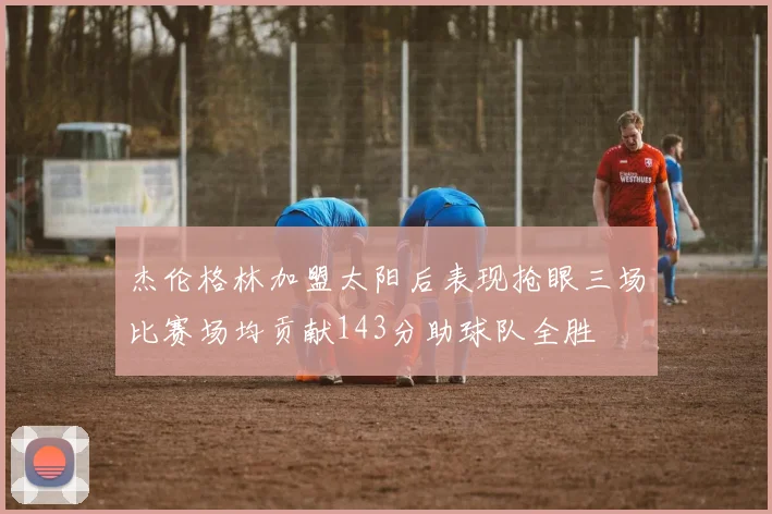 杰伦格林加盟太阳后表现抢眼三场比赛场均贡献143分助球队全胜