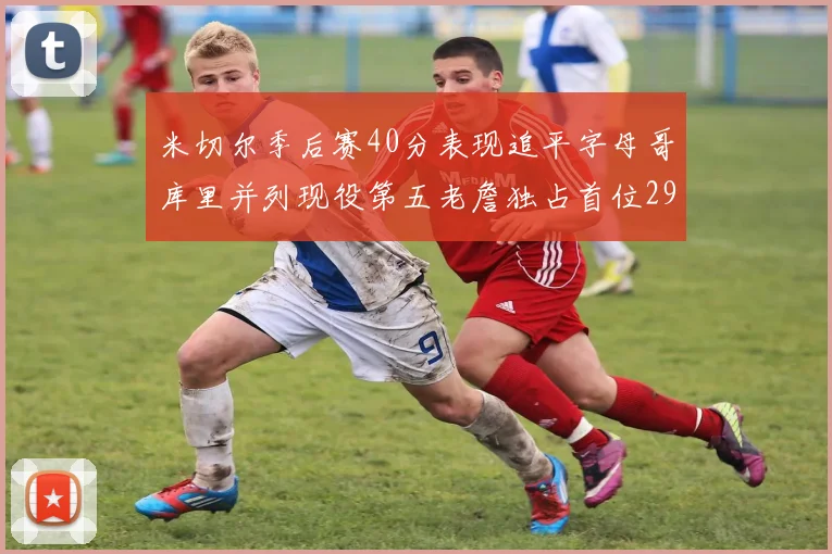 米切尔季后赛40分表现追平字母哥库里并列现役第五老詹独占首位29次记录