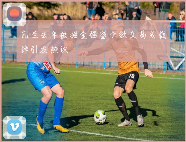 瓦兰去年被掘金强留今欲交易或裁掉引发热议