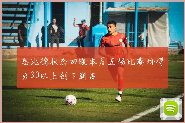 恩比德状态回暖本月五场比赛均得分30以上创下新高