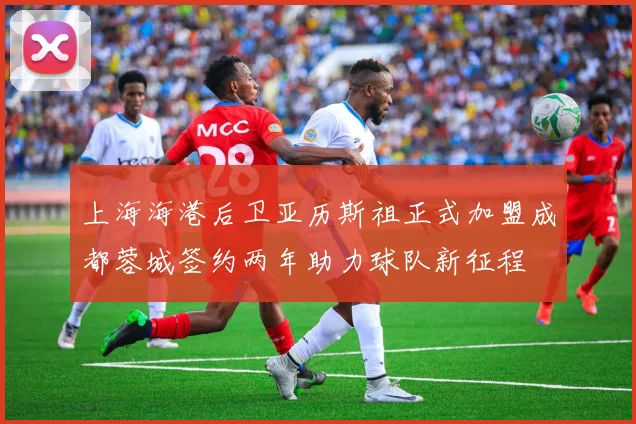上海海港后卫亚历斯祖正式加盟成都蓉城签约两年助力球队新征程