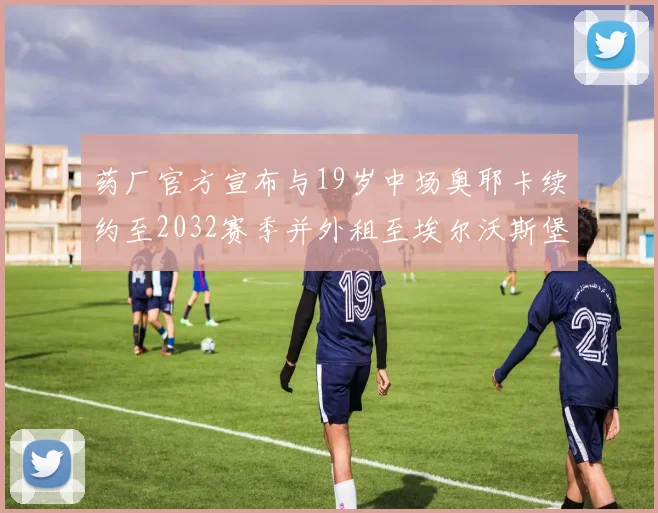 药厂官方宣布与19岁中场奥耶卡续约至2032赛季并外租至埃尔沃斯堡