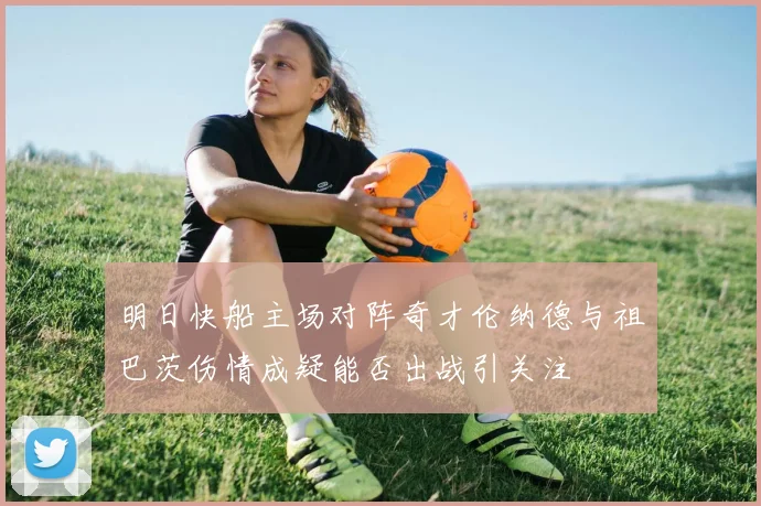 明日快船主场对阵奇才伦纳德与祖巴茨伤情成疑能否出战引关注