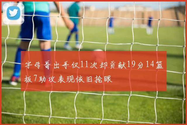 字母哥出手仅11次却贡献19分14篮板7助攻表现依旧抢眼