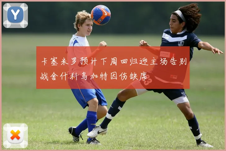 卡塞米罗预计下周回归迎主场告别战舍什科乌加特因伤缺席