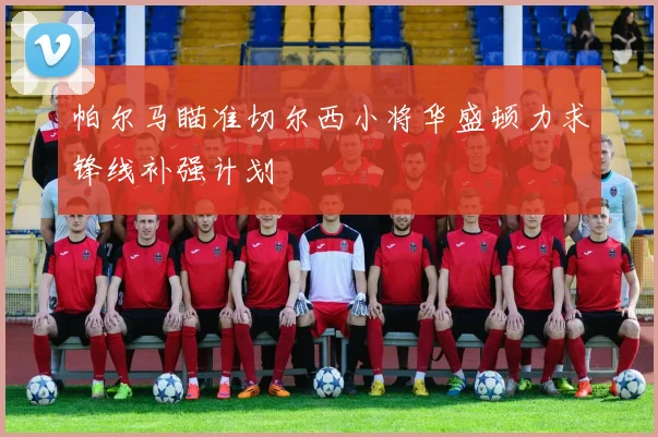 帕尔马瞄准切尔西小将华盛顿力求锋线补强计划