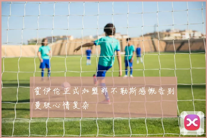 霍伊伦正式加盟那不勒斯感慨告别曼联心情复杂