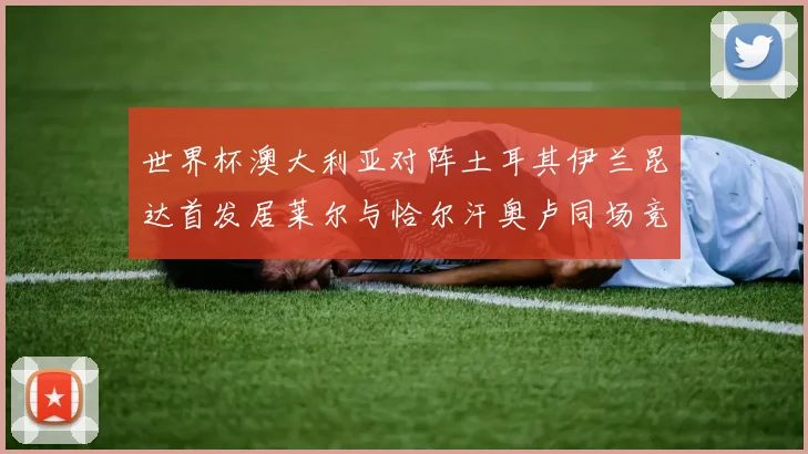 世界杯澳大利亚对阵土耳其伊兰昆达首发居莱尔与恰尔汗奥卢同场竞技