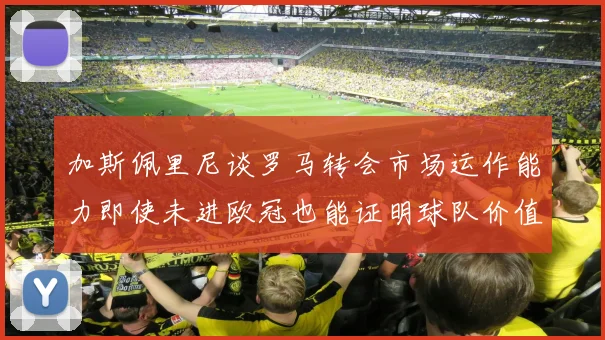 加斯佩里尼谈罗马转会市场运作能力即使未进欧冠也能证明球队价值