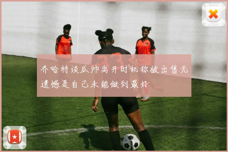 乔哈特谈瓜帅离开时机称被出售无遗憾是自己未能做到最好