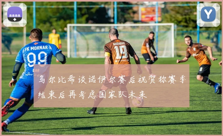 乌尔比希谈诺伊尔赛后祝贺称赛季结束后再考虑国家队未来