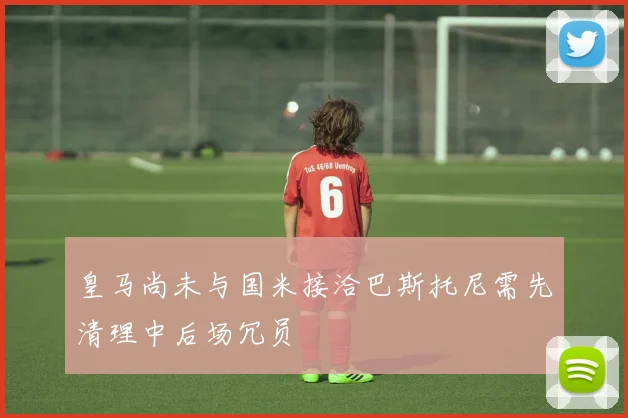 皇马尚未与国米接洽巴斯托尼需先清理中后场冗员