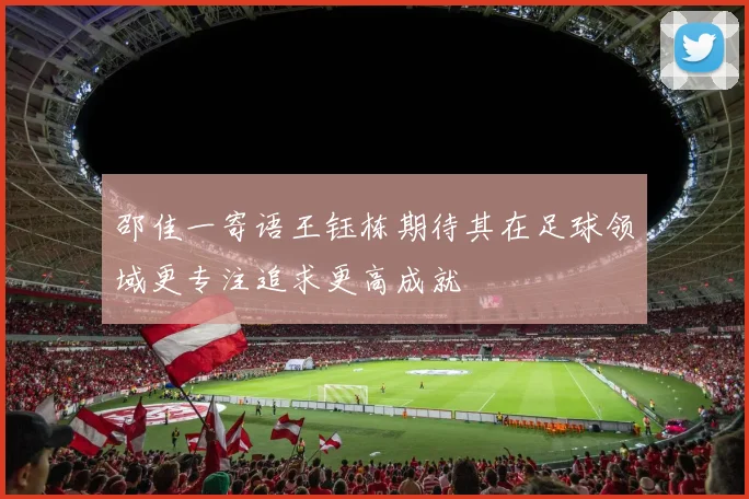 邵佳一寄语王钰栋期待其在足球领域更专注追求更高成就