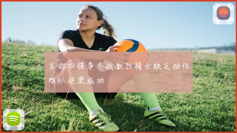东部四强争夺战激烈骑士缺乏动作难以逆袭成功