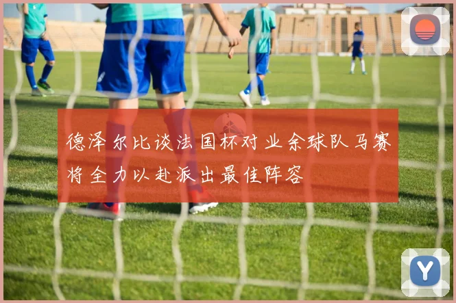 德泽尔比谈法国杯对业余球队马赛将全力以赴派出最佳阵容