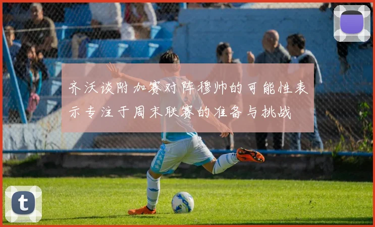 齐沃谈附加赛对阵穆帅的可能性表示专注于周末联赛的准备与挑战