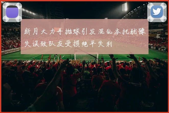 新月大力手抛球引发混乱本托犹豫失误致队友受损绝平失利