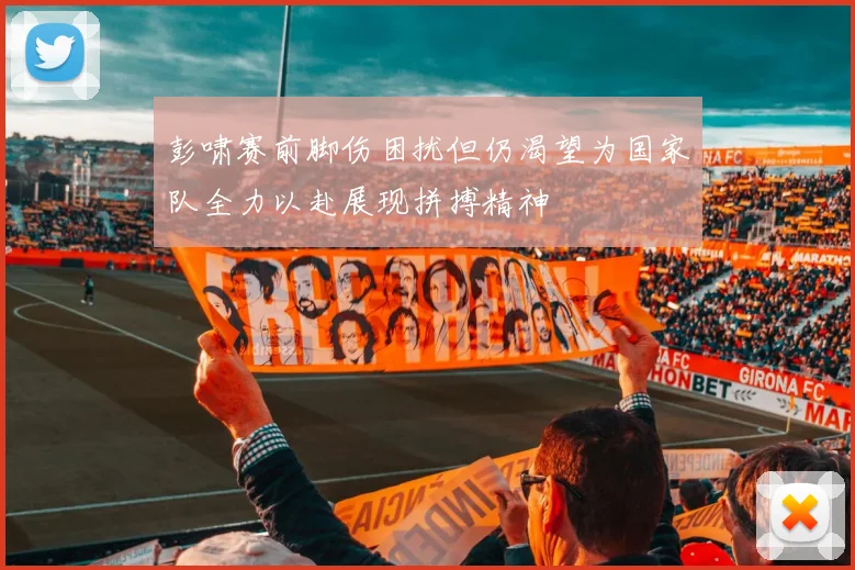 彭啸赛前脚伤困扰但仍渴望为国家队全力以赴展现拼搏精神